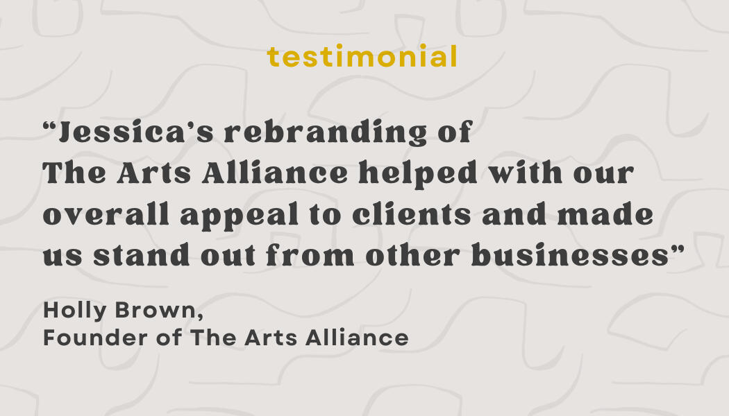 Testimonial: "Jessica's rebranding of The Arts Alliance helped with our overall appeal to clients and made us stand out from other businesses" - Holly Brown, Founder of The Arts Alliance
